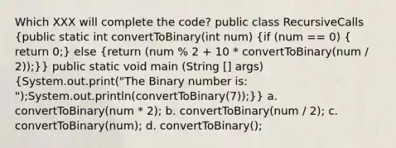 Which XXX will complete the code? public class RecursiveCalls (public static int convertToBinary(int num) {if (num == 0) { return 0;) else (return (num % 2 + 10 * convertToBinary(num / 2));)} public static void main (String [] args) (System.out.print("The Binary number is: ");System.out.println(convertToBinary(7));)} a. convertToBinary(num * 2); b. convertToBinary(num / 2); c. convertToBinary(num); d. convertToBinary();