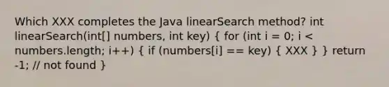 Which XXX completes the Java linearSearch method? int linearSearch(int[] numbers, int key) ( for (int i = 0; i < numbers.length; i++) { if (numbers[i] == key) { XXX ) } return -1; // not found }