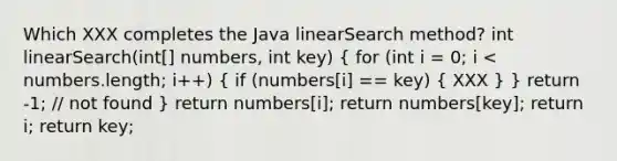 Which XXX completes the Java linearSearch method? int linearSearch(int[] numbers, int key) ( for (int i = 0; i < numbers.length; i++) { if (numbers[i] == key) { XXX ) } return -1; // not found } return numbers[i]; return numbers[key]; return i; return key;