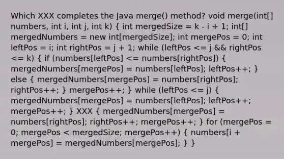 Which XXX completes the Java merge() method? void merge(int[] numbers, int i, int j, int k) ( int mergedSize = k - i + 1; int[] mergedNumbers = new int[mergedSize]; int mergePos = 0; int leftPos = i; int rightPos = j + 1; while (leftPos <= j && rightPos <= k) { if (numbers[leftPos] <= numbers[rightPos]) { mergedNumbers[mergePos] = numbers[leftPos]; leftPos++; ) else ( mergedNumbers[mergePos] = numbers[rightPos]; rightPos++; ) mergePos++; } while (leftPos <= j) ( mergedNumbers[mergePos] = numbers[leftPos]; leftPos++; mergePos++; ) XXX ( mergedNumbers[mergePos] = numbers[rightPos]; rightPos++; mergePos++; ) for (mergePos = 0; mergePos < mergedSize; mergePos++) ( numbers[i + mergePos] = mergedNumbers[mergePos]; ) }