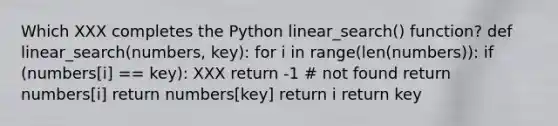 Which XXX completes the Python linear_search() function? def linear_search(numbers, key): for i in range(len(numbers)): if (numbers[i] == key): XXX return -1 # not found return numbers[i] return numbers[key] return i return key