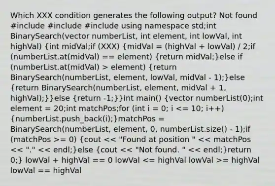 Which XXX condition generates the following output? Not found #include #include #include using namespace std;int BinarySearch(vector numberList, int element, int lowVal, int highVal) (int midVal;if (XXX) {midVal = (highVal + lowVal) / 2;if (numberList.at(midVal) == element) {return midVal;)else if (numberList.at(midVal) > element) (return BinarySearch(numberList, element, lowVal, midVal - 1);)else (return BinarySearch(numberList, element, midVal + 1, highVal);)}else (return -1;)}int main() {vector numberList(0);int element = 20;int matchPos;for (int i = 0; i = 0) {cout = highVal lowVal == highVal