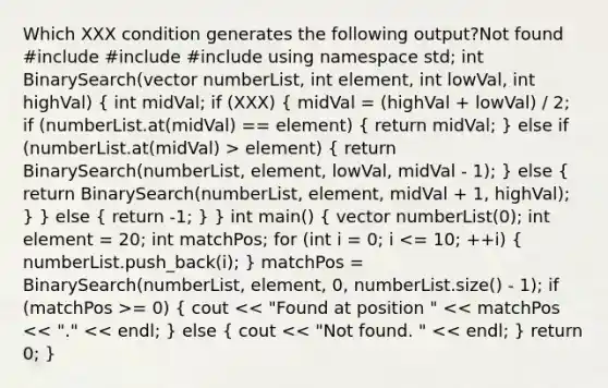 Which XXX condition generates the following output?Not found #include #include #include using namespace std; int BinarySearch(vector numberList, int element, int lowVal, int highVal) ( int midVal; if (XXX) { midVal = (highVal + lowVal) / 2; if (numberList.at(midVal) == element) { return midVal; ) else if (numberList.at(midVal) > element) ( return BinarySearch(numberList, element, lowVal, midVal - 1); ) else ( return BinarySearch(numberList, element, midVal + 1, highVal); ) } else ( return -1; ) } int main() ( vector numberList(0); int element = 20; int matchPos; for (int i = 0; i = 0) { cout << "Found at position " << matchPos << "." << endl; ) else ( cout << "Not found. " << endl; ) return 0; }