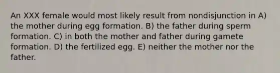 An XXX female would most likely result from nondisjunction in A) the mother during egg formation. B) the father during sperm formation. C) in both the mother and father during gamete formation. D) the fertilized egg. E) neither the mother nor the father.