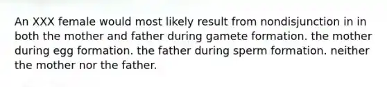 An XXX female would most likely result from nondisjunction in in both the mother and father during gamete formation. the mother during egg formation. the father during sperm formation. neither the mother nor the father.