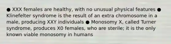 ● XXX females are healthy, with no unusual physical features ● Klinefelter syndrome is the result of an extra chromosome in a male, producing XXY individuals ● Monosomy X, called Turner syndrome, produces X0 females, who are sterile; it is the only known viable monosomy in humans