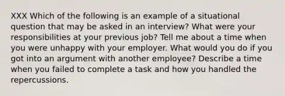 XXX Which of the following is an example of a situational question that may be asked in an interview? What were your responsibilities at your previous job? Tell me about a time when you were unhappy with your employer. What would you do if you got into an argument with another employee? Describe a time when you failed to complete a task and how you handled the repercussions.