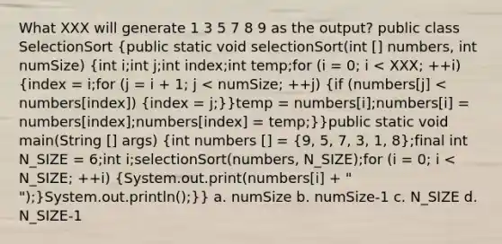 What XXX will generate 1 3 5 7 8 9 as the output? public class SelectionSort (public static void selectionSort(int [] numbers, int numSize) {int i;int j;int index;int temp;for (i = 0; i < XXX; ++i) {index = i;for (j = i + 1; j < numSize; ++j) {if (numbers[j] < numbers[index]) {index = j;)}temp = numbers[i];numbers[i] = numbers[index];numbers[index] = temp;}}public static void main(String [] args) (int numbers [] = {9, 5, 7, 3, 1, 8);final int N_SIZE = 6;int i;selectionSort(numbers, N_SIZE);for (i = 0; i < N_SIZE; ++i) (System.out.print(numbers[i] + " ");)System.out.println();}} a. numSize b. numSize-1 c. N_SIZE d. N_SIZE-1