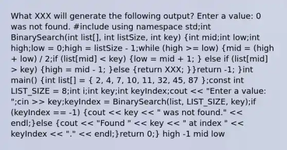 What XXX will generate the following output? Enter a value: 0 was not found. #include using namespace std;int BinarySearch(int list[], int listSize, int key) (int mid;int low;int high;low = 0;high = listSize - 1;while (high >= low) {mid = (high + low) / 2;if (list[mid] key) {high = mid - 1; )else (return XXX; )}return -1; }int main() (int list[] = { 2, 4, 7, 10, 11, 32, 45, 87 );const int LIST_SIZE = 8;int i;int key;int keyIndex;cout > key;keyIndex = BinarySearch(list, LIST_SIZE, key);if (keyIndex == -1) (cout << key << " was not found." << endl;)else (cout << "Found " << key << " at index " << keyIndex << "." << endl;)return 0;} high -1 mid low