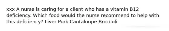 xxx A nurse is caring for a client who has a vitamin B12 deficiency. Which food would the nurse recommend to help with this deficiency? Liver Pork Cantaloupe Broccoli