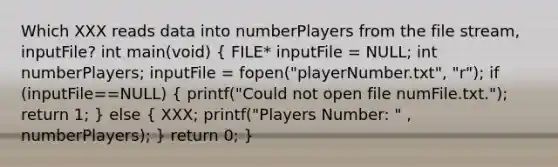 Which XXX reads data into numberPlayers from the file stream, inputFile? int main(void) ( FILE* inputFile = NULL; int numberPlayers; inputFile = fopen("playerNumber.txt", "r"); if (inputFile==NULL) { printf("Could not open file numFile.txt."); return 1; ) else ( XXX; printf("Players Number: " , numberPlayers); ) return 0; }