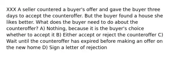 XXX A seller countered a buyer's offer and gave the buyer three days to accept the counteroffer. But the buyer found a house she likes better. What does the buyer need to do about the counteroffer? A) Nothing, because it is the buyer's choice whether to accept it B) Either accept or reject the counteroffer C) Wait until the counteroffer has expired before making an offer on the new home D) Sign a letter of rejection