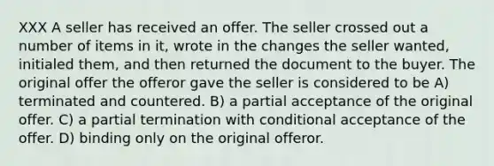 XXX A seller has received an offer. The seller crossed out a number of items in it, wrote in the changes the seller wanted, initialed them, and then returned the document to the buyer. The original offer the offeror gave the seller is considered to be A) terminated and countered. B) a partial acceptance of the original offer. C) a partial termination with conditional acceptance of the offer. D) binding only on the original offeror.