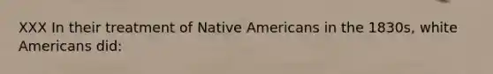 XXX In their treatment of Native Americans in the 1830s, white Americans did: