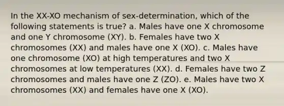 In the XX-XO mechanism of sex-determination, which of the following statements is true? a. Males have one X chromosome and one Y chromosome (XY). b. Females have two X chromosomes (XX) and males have one X (XO). c. Males have one chromosome (XO) at high temperatures and two X chromosomes at low temperatures (XX). d. Females have two Z chromosomes and males have one Z (ZO). e. Males have two X chromosomes (XX) and females have one X (XO).