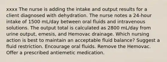 xxxx The nurse is adding the intake and output results for a client diagnosed with dehydration. The nurse notes a 24-hour intake of 1500 mL/day between oral fluids and intravenous solutions. The output total is calculated as 2800 mL/day from urine output, emesis, and Hemovac drainage. Which nursing action is best to maintain an acceptable fluid balance? Suggest a fluid restriction. Encourage oral fluids. Remove the Hemovac. Offer a prescribed antiemetic medication.