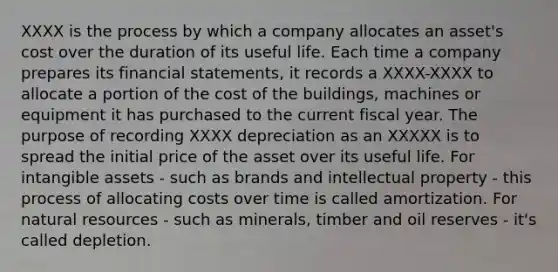 XXXX is the process by which a company allocates an asset's cost over the duration of its useful life. Each time a company prepares its financial statements, it records a XXXX-XXXX to allocate a portion of the cost of the buildings, machines or equipment it has purchased to the current fiscal year. The purpose of recording XXXX depreciation as an XXXXX is to spread the initial price of the asset over its useful life. For intangible assets - such as brands and intellectual property - this process of allocating costs over time is called amortization. For natural resources - such as minerals, timber and oil reserves - it's called depletion.