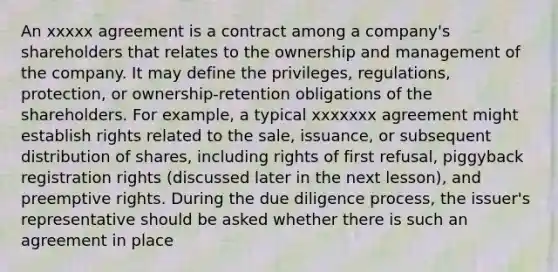 An xxxxx agreement is a contract among a company's shareholders that relates to the ownership and management of the company. It may define the privileges, regulations, protection, or ownership-retention obligations of the shareholders. For example, a typical xxxxxxx agreement might establish rights related to the sale, issuance, or subsequent distribution of shares, including rights of first refusal, piggyback registration rights (discussed later in the next lesson), and preemptive rights. During the due diligence process, the issuer's representative should be asked whether there is such an agreement in place