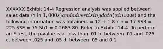 XXXXXX Exhibit 14-4 Regression analysis was applied between sales data (Y in 1,000s) and advertising data (x in100s) and the following information was obtained. = 12 + 1.8 x n = 17 SSR = 225 SSE = 75 Sb1 = 0.2683 80. Refer to Exhibit 14-4. To perform an F test, the p-value is a. less than .01 b. between .01 and .025 c. between .025 and .05 d. between .05 and 0.1