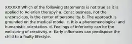 XXXXXX Which of the following statements is not true as it is applied to Adlerian therapy? a. Consciousness, not the unconscious, is the center of personality. b. The approach is grounded on the medical model. c. It is a phenomenological and humanistic orientation. d. Feelings of inferiority can be the wellspring of creativity. e. Early influences can predispose the child to a faulty lifestyle.