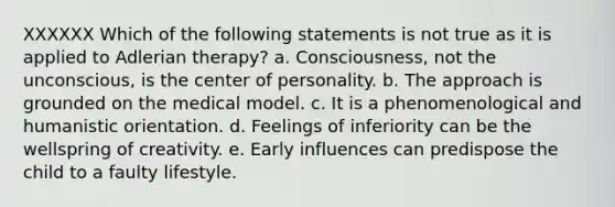 XXXXXX Which of the following statements is not true as it is applied to Adlerian therapy? a. Consciousness, not the unconscious, is the center of personality. b. The approach is grounded on the medical model. c. It is a phenomenological and humanistic orientation. d. Feelings of inferiority can be the wellspring of creativity. e. Early influences can predispose the child to a faulty lifestyle.