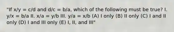 "If x/y = c/d and d/c = b/a, which of the following must be true? I. y/x = b/a II. x/a = y/b III. y/a = x/b (A) I only (B) II only (C) I and II only (D) I and III only (E) I, II, and III"