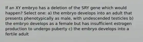 If an XY embryo has a deletion of the SRY gene which would happen? Select one: a) the embryo develops into an adult that presents phenotypically as male, with undescended testicles b) the embryo develops as a female but has insufficient estrogen production to undergo puberty c) the embryo develops into a fertile adult