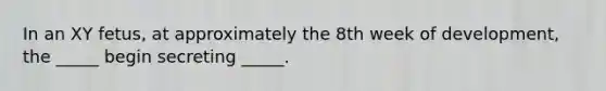 In an XY fetus, at approximately the 8th week of development, the _____ begin secreting _____.
