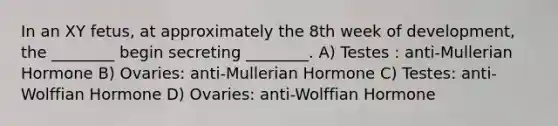 In an XY fetus, at approximately the 8th week of development, the ________ begin secreting ________. A) Testes : anti-Mullerian Hormone B) Ovaries: anti-Mullerian Hormone C) Testes: anti-Wolffian Hormone D) Ovaries: anti-Wolffian Hormone