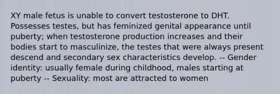 XY male fetus is unable to convert testosterone to DHT. Possesses testes, but has feminized genital appearance until puberty; when testosterone production increases and their bodies start to masculinize, the testes that were always present descend and secondary sex characteristics develop. -- Gender identity: usually female during childhood, males starting at puberty -- Sexuality: most are attracted to women