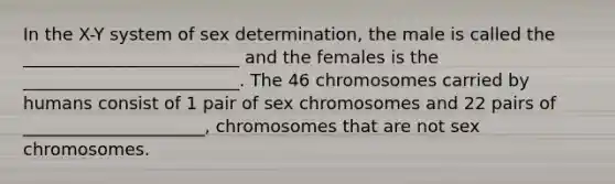 In the X-Y system of sex determination, the male is called the _________________________ and the females is the _________________________. The 46 chromosomes carried by humans consist of 1 pair of sex chromosomes and 22 pairs of _____________________, chromosomes that are not sex chromosomes.