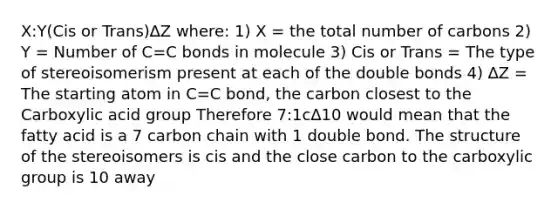 X:Y(Cis or Trans)∆Z where: 1) X = the total number of carbons 2) Y = Number of C=C bonds in molecule 3) Cis or Trans = The type of stereoisomerism present at each of the double bonds 4) ∆Z = The starting atom in C=C bond, the carbon closest to the Carboxylic acid group Therefore 7:1c∆10 would mean that the fatty acid is a 7 carbon chain with 1 double bond. The structure of the stereoisomers is cis and the close carbon to the carboxylic group is 10 away