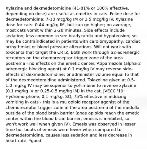 Xylazine and dexmedetomidine (41-81% or 100% effective, depending on dose) are useful as emetics in cats. Feline dose for dexmedetomidine: 7-10 mcg/kg IM or 3.5 mcg/kg IV. Xylazine dose for cats: 0.44 mg/kg IM, but can go higher; on average, most cats vomit within 2-20 minutes. Side effects include sedation; less common to see bradycardia and hypotension; so may be contraindicated in patients with cardiomyopathy, cardiac arrhythmias or blood pressure alterations. Will not work with toxicants that target the CRTZ. Both work through α2-adrenergic receptors on the chemoreceptor trigger zone of the area postrema - no effects on the emetic center. Atipamezole (alpha-2 adrenergic blocking agent) at 0.1 mg/kg IV may reverse side-effects of dexmedetomidine; or administer volume equal to that of the dexmedetomidine administered. Tolazoline given at 0.5-1.0 mg/kg IV may be superior to yohimbine to reverse xylazine (0.1 mg/kg IV or 0.25-0.5 mg/kg IM) in the cat. JVECC '19: Hydromorphone, 0.1 mg/kg, SQ, 75% effective in inducing vomiting in cats - this is a mu opioid receptor agonist of the chemoreceptor trigger zone in the area postrema of the medulla outside of the blood brain barrier (once opioids reach the emetic center within the blood brain barrier, emesis is inhibited, so won't work well when given IV). Emesis was observed in lesser time but bouts of emesis were fewer when compared to dexmedetomidine, causes less sedation and less decrease in heart rate. *good