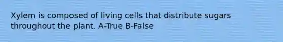 Xylem is composed of living cells that distribute sugars throughout the plant. A-True B-False