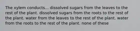 The xylem conducts... dissolved sugars from the leaves to the rest of the plant. dissolved sugars from the roots to the rest of the plant. water from the leaves to the rest of the plant. water from the roots to the rest of the plant. none of these