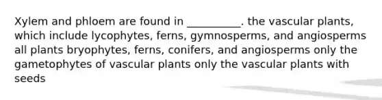 Xylem and phloem are found in __________. the vascular plants, which include lycophytes, ferns, gymnosperms, and angiosperms all plants bryophytes, ferns, conifers, and angiosperms only the gametophytes of vascular plants only the vascular plants with seeds