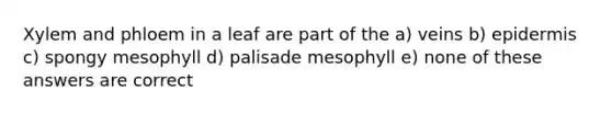 Xylem and phloem in a leaf are part of the a) veins b) epidermis c) spongy mesophyll d) palisade mesophyll e) none of these answers are correct