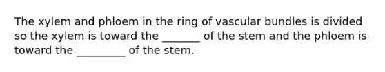 The xylem and phloem in the ring of vascular bundles is divided so the xylem is toward the _______ of the stem and the phloem is toward the _________ of the stem.