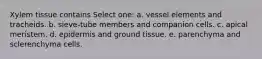 Xylem tissue contains Select one: a. vessel elements and tracheids. b. sieve-tube members and companion cells. c. apical meristem. d. epidermis and ground tissue. e. parenchyma and sclerenchyma cells.