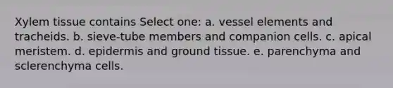 Xylem tissue contains Select one: a. vessel elements and tracheids. b. sieve-tube members and companion cells. c. apical meristem. d. epidermis and ground tissue. e. parenchyma and sclerenchyma cells.