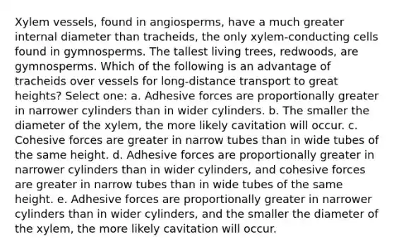 Xylem vessels, found in angiosperms, have a much greater internal diameter than tracheids, the only xylem-conducting cells found in gymnosperms. The tallest living trees, redwoods, are gymnosperms. Which of the following is an advantage of tracheids over vessels for long-distance transport to great heights? Select one: a. Adhesive forces are proportionally greater in narrower cylinders than in wider cylinders. b. The smaller the diameter of the xylem, the more likely cavitation will occur. c. Cohesive forces are greater in narrow tubes than in wide tubes of the same height. d. Adhesive forces are proportionally greater in narrower cylinders than in wider cylinders, and cohesive forces are greater in narrow tubes than in wide tubes of the same height. e. Adhesive forces are proportionally greater in narrower cylinders than in wider cylinders, and the smaller the diameter of the xylem, the more likely cavitation will occur.