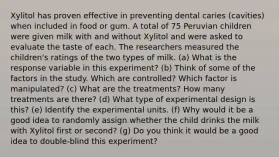 Xylitol has proven effective in preventing dental caries (cavities) when included in food or gum. A total of 75 Peruvian children were given milk with and without Xylitol and were asked to evaluate the taste of each. The researchers measured the children's ratings of the two types of milk. (a) What is the response variable in this experiment? (b) Think of some of the factors in the study. Which are controlled? Which factor is manipulated? (c) What are the treatments? How many treatments are there? (d) What type of experimental design is this? (e) Identify the experimental units. (f) Why would it be a good idea to randomly assign whether the child drinks the milk with Xylitol first or second? (g) Do you think it would be a good idea to double-blind this experiment?