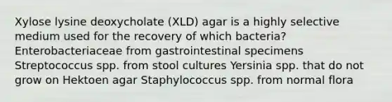 Xylose lysine deoxycholate (XLD) agar is a highly selective medium used for the recovery of which bacteria? Enterobacteriaceae from gastrointestinal specimens Streptococcus spp. from stool cultures Yersinia spp. that do not grow on Hektoen agar Staphylococcus spp. from normal flora