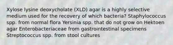 Xylose lysine deoxycholate (XLD) agar is a highly selective medium used for the recovery of which bacteria? Staphylococcus spp. from normal flora Yersinia spp. that do not grow on Hektoen agar Enterobacteriaceae from gastrointestinal specimens Streptococcus spp. from stool cultures