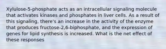 Xylulose-5-phosphate acts as an intracellular signaling molecule that activates kinases and phosphates in liver cells. As a result of this signaling, there's an increase in the activity of the enzyme that produces fructose-2,6-biphosphate, and the expression of genes for lipid synthesis is increased. What is the net effect of these responses