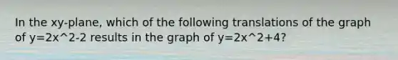 In the xy-plane, which of the following translations of the graph of y=2x^2-2 results in the graph of y=2x^2+4?