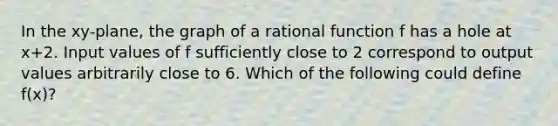 In the xy-plane, the graph of a rational function f has a hole at x+2. Input values of f sufficiently close to 2 correspond to output values arbitrarily close to 6. Which of the following could define f(x)?