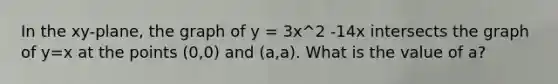 In the xy-plane, the graph of y = 3x^2 -14x intersects the graph of y=x at the points (0,0) and (a,a). What is the value of a?