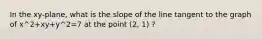 In the xy-plane, what is the slope of the line tangent to the graph of x^2+xy+y^2=7 at the point (2, 1) ?