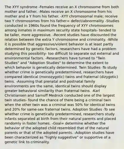 The XYY syndrome -Females receive an X chromosome from both mother and father. -Males receive an X chromosome from his mother and a Y from his father. -XYY chromosomal male; receive two Y chromosomes from his father= defect/abnormality -Studies conducted in 1960s found the frequency of XYY chromosomes among inmates in maximum security state hospitals- tended to be taller, more aggressive. -Recent studies have discounted the relation between the extra Y chromosome and criminality. -While it is possible that aggressive/violent behavior is at least partly determined by genetic factors, researchers have had a problem studying this possibility- too difficult to separate out external and environmental factors. -Researchers have turned to "Twin Studies" and "Adoption Studies" to determine the extent to which behavior is genetically determined. Twin Studies -To study whether crime is genetically predetermined, researchers have compared identical (monozygotic) twins and fraternal (dizygotic) twins. -Assuming that prenatal and postnatal family environments are the same, identical twins should display greater behavioral similarity than fraternal twins. -Karl Christiansen and Sarnoff Mednick conducted one of the largest twin studies- found the chance of there being a criminal twin when the other twin was a criminal was 50% for identical twins and 20% for same-sex fraternal twins. Adoption Studies -To see whether crime is genetically predetermined, researchers study infants separated at birth from their natural parents and placed randomly in foster homes. -Goal= determine whether the behavior of the adopted child resembled that of the natural parents or that of the adopted parents. -Adoption studies have been characterized as "highly suggestive" or supportive of a genetic link to criminality.